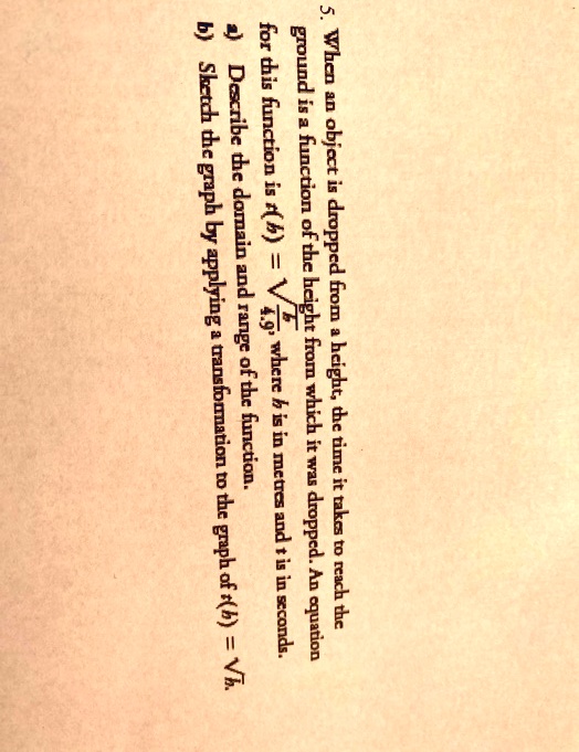 5. When an object is dropped from a height, the time it takes to reach the
ground is a function of the height from which it was dropped. An equation
for this function is t(h) = sqrtfrach4.9, where h is in metres and t is in seconds.
a) Describe the domain and range of the function.
b) Sketch the graph by applying a transformation to the graph of t(h) = sqrth.