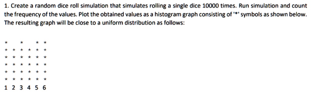 1. Create a random dice roll simulation that simulates rolling a single dice 10000 times. Run simulation and count the frequency of the values. Plot the obtained values as a histogram graph consisting of '*' symbols as shown below.
The resulting graph will be close to a uniform distribution as follows:

* * * * * *
* * * * * *
* * * * * *
* * * * * *
* * * * * *
* * * * * *
1 2 3 4 5 6