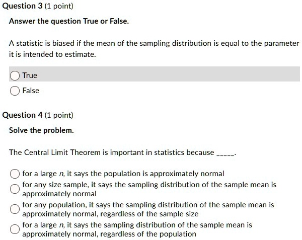 Question 3 (1 point)
Answer the question True or False.
A statistic is biased if the mean of the sampling distribution is equal to the parameter it is intended to estimate.
True
False
Question 4 (1 point)
Solve the problem.
The Central Limit Theorem is important in statistics because .
for a large n, it says the population is approximately normal
for any size sample, it says the sampling distribution of the sample mean is approximately normal
for any population, it says the sampling distribution of the sample mean is approximately normal, regardless of the sample size
for a large n, it says the sampling distribution of the sample mean is approximately normal, regardless of the population