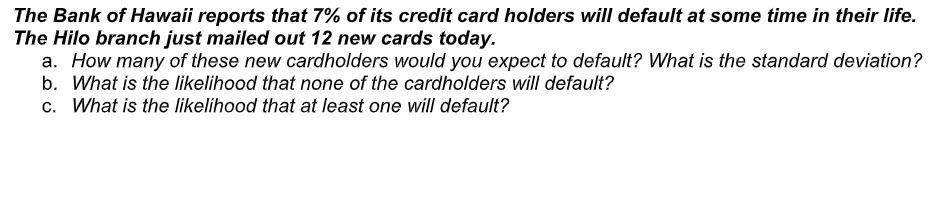 The Bank of Hawaii reports that 7% of its credit card holders will default at some time in their life.
The Hilo branch just mailed out 12 new cards today.
a. How many of these new cardholders would you expect to default? What is the standard deviation?
b. What is the likelihood that none of the cardholders will default?
c. What is the likelihood that at least one will default?