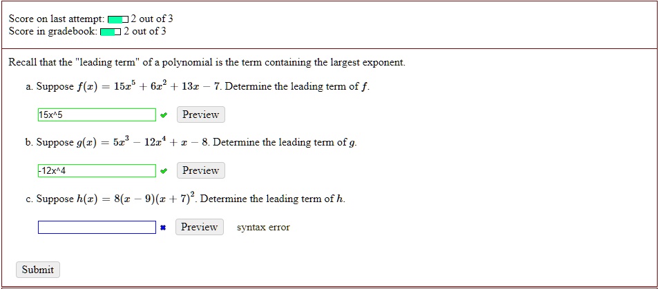 Recall that the "leading term" of a polynomial is the term containing the largest exponent.
a. Suppose f(x) = 15x^5 + 6x^2 + 13x - 7. Determine the leading term of f.
15x^5
b. Suppose g(x) = 5x^3 - 12x^4 + x - 8. Determine the leading term of g.
-12x^4
c. Suppose h(x) = 8(x - 9)(x + 7)^2. Determine the leading term of h.
syntax error