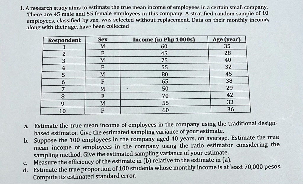 1. A research study aims to estimate the true mean income of employees in a certain small company.
There are 45 male and 55 female employees in this company. A stratified random sample of 10
employees, classified by sex, was selected without replacement. Data on their monthly income,
along with their age, have been collected
Respondent
Sex
Income (in Php 1000s)
Age (year)
1
M
60
35
2
F
45
28
3
M
75
40
4
F
55
32
5
M
80
45
6
F
65
38
7
M
50
29
8
F
70
42
9
M
55
33
10
F
60
36
a. Estimate the true mean income of employees in the company using the traditional design-
based estimator. Give the estimated sampling variance of your estimate.
b. Suppose the 100 employees in the company aged 40 years, on average. Estimate the true
mean income of employees in the company using the ratio estimator considering the
sampling method. Give the estimated sampling variance of your estimate.
c. Measure the efficiency of the estimate in (b) relative to the estimate in (a).
d. Estimate the true proportion of 100 students whose monthly income is at least 70,000 pesos.
Compute its estimated standard error.