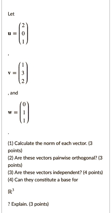 Let

    < p m a t r i x >

u = 
    < p m a t r i x >

, and
w = 
    < p m a t r i x >

(1) Calculate the norm of each vector. (3 points)
(2) Are these vectors pairwise orthogonal? (3 points)
(3) Are these vectors independent? (4 points)
(4) Can they constitute a base for
ℝ^3
? Explain. (3 points)