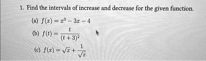 1. Find the intervals of increase and decrease for the given function.
(a) f(x) = x^3 - 3x - 4
(b) f(t) = (t)/((t+3)^2)
(c) f(x) = √(x) + (1)/(√(x))