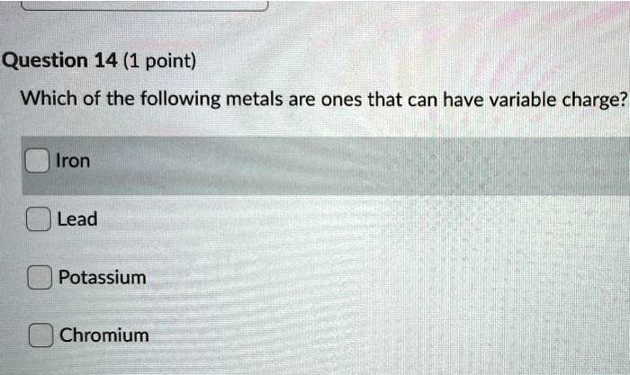 Which of the following metals are ones that can have variable charge?
Iron
Lead
Potassium
Chromium