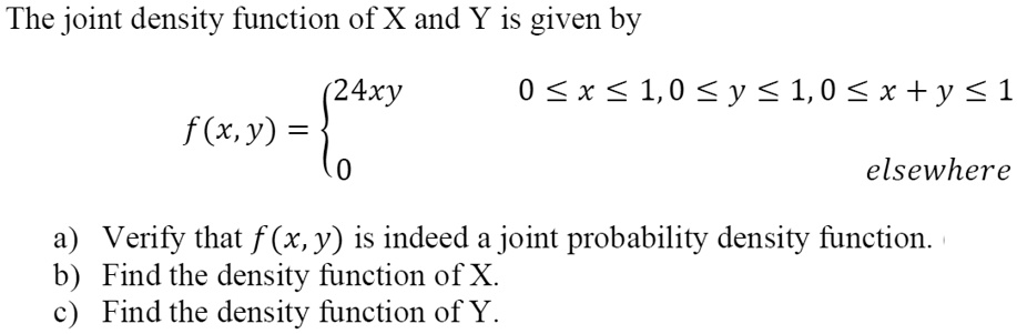 The joint density function of X and Y is given by
f(x, y) = 
24xy, 0 ? x ? 1, 0 ? y ? 1, 0 ? x + y ? 1
0, elsewhere
a) Verify that f(x, y) is indeed a joint probability density function.
b) Find the density function of X.
c) Find the density function of Y.