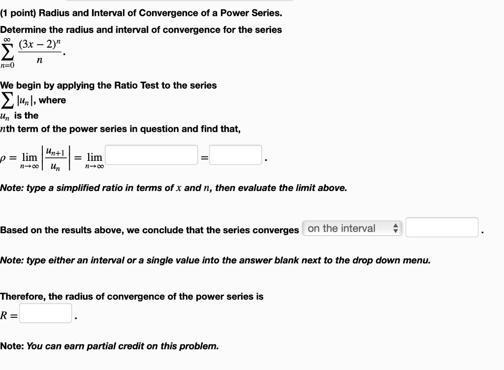 Radius and Interval of Convergence of a Power Series. Determine the radius and interval of convergence for the series sumn=0^infty frac(3x - 2)^nn. We begin by applying the Ratio Test to the series sum |un|, where un is the nth term of the power series in question and find that, ho = limn	oinfty left| fracun+1un ight| = limn	oinfty. Note: type a simplified ratio in terms of x and n, then evaluate the limit above. Based on the results above, we conclude that the series converges on the interval. Note: type either an interval or a single value into the answer blank next to the drop down menu. Therefore, the radius of convergence of the power series is R =. Note: You can earn partial credit on this problem.