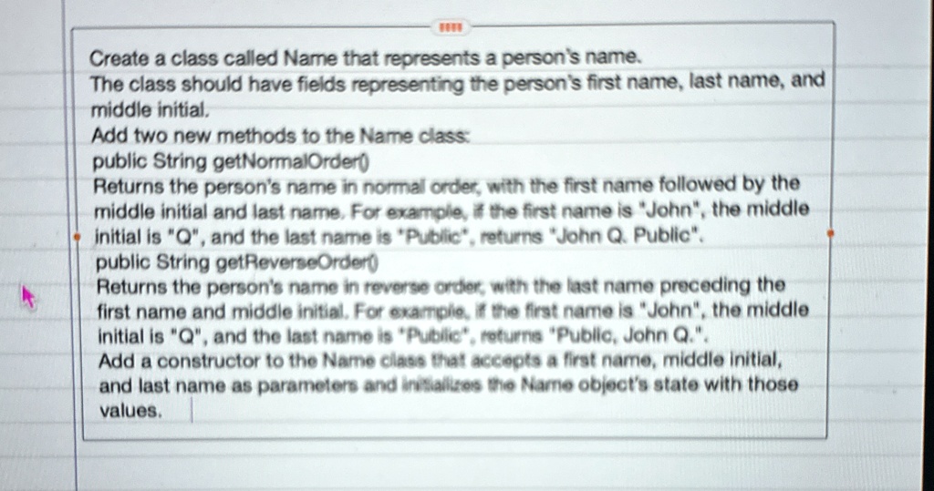 create a class called name that represents a persons name the class should have fields representing the persons first name last name and middle initial add two new methods to the name class  11324