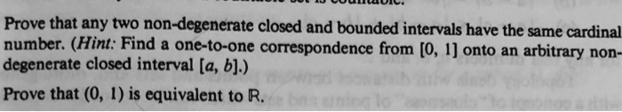 Prove that any two non-degenerate closed and bounded intervals have the same cardinal number. (Hint: Find a one-to-one correspondence from [0, 1] onto an arbitrary non-degenerate closed interval [a, b].)
Prove that (0, 1) is equivalent to R.