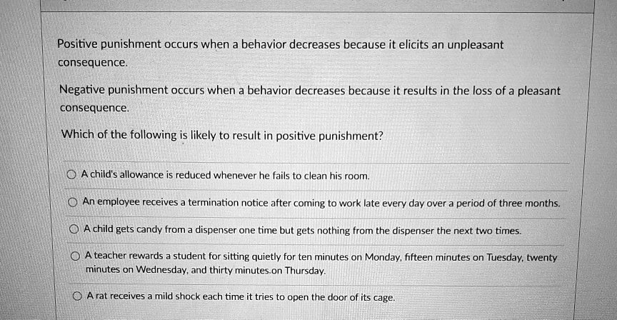 Positive punishment occurs when a behavior decreases because it elicits an unpleasant consequence.
Negative punishment occurs when a behavior decreases because it results in the loss of a pleasant consequence.
Which of the following is likely to result in positive punishment?
A child's allowance is reduced whenever he fails to clean his room.
An employee receives a termination notice after coming to work late every day over a period of three months.
A child gets candy from a dispenser one time but gets nothing from the dispenser the next two times.
A teacher rewards a student for sitting quietly for ten minutes on Monday, fifteen minutes on Tuesday, twenty minutes on Wednesday, and thirty minutes on Thursday.
A rat receives a mild shock each time it tries to open the door of its cage.