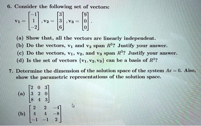 6. Consider the following set of vectors:
v1 = [-1, 1, -2], v2 = [3, 3, 6], v3 = [9, 0, 0].
(a) Show that, all the vectors are linearly independent.
(b) Do the vectors, v1 and v2 span R^3? Justify your answer.
(c) Do the vectors, v1, v2, and v3 span R^3? Justify your answer.
(d) Is the set of vectors v1, v2, v3 can be a basis of R^3?
7. Determine the dimension of the solution space of the system Ax = 0. Also, show the parametric representations of the solution space.
(a) [2 0 3; 3 2 0; 8 4 3]
(b) [2 2 -4; 4 4 -8; -1 -1 2]
