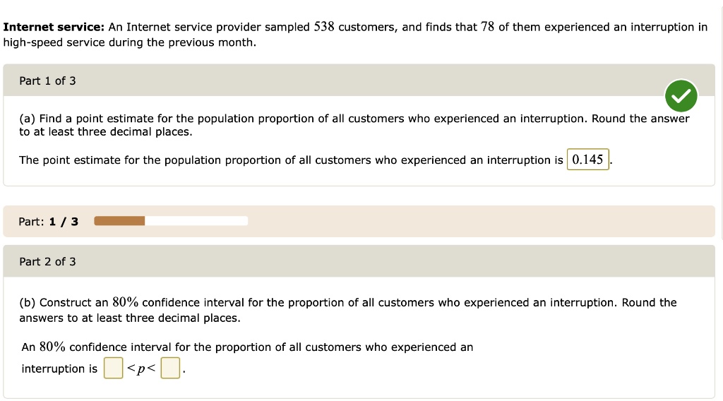 Internet service: An Internet service provider sampled 538 customers, and finds that 78 of them experienced an interruption in high-speed service during the previous month.
(a) Find a point estimate for the population proportion of all customers who experienced an interruption. Round the answer to at least three decimal places.
The point estimate for the population proportion of all customers who experienced an interruption is 0.145.
(b) Construct an 80% confidence interval for the proportion of all customers who experienced an interruption. Round the answers to at least three decimal places.
An 80% confidence interval for the proportion of all customers who experienced an interruption is <p< .