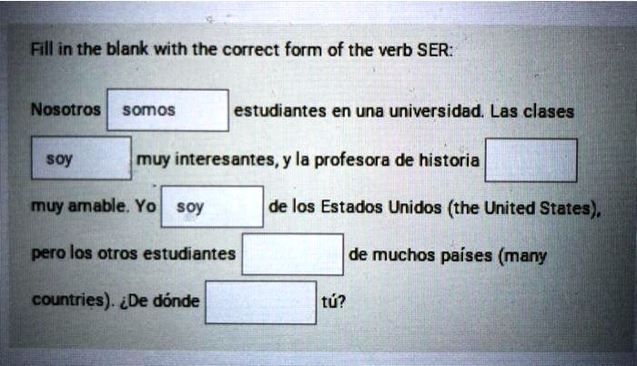 Fill in the blank with the correct form of the verb SER:

Nosotros somos estudiantes en una universidad. Las clases
soy muy interesantes, y la profesora de historia
muy amable. Yo soy de los Estados Unidos (the United States),
pero los otros estudiantes de muchos países (many
countries). ¿De dónde tú?