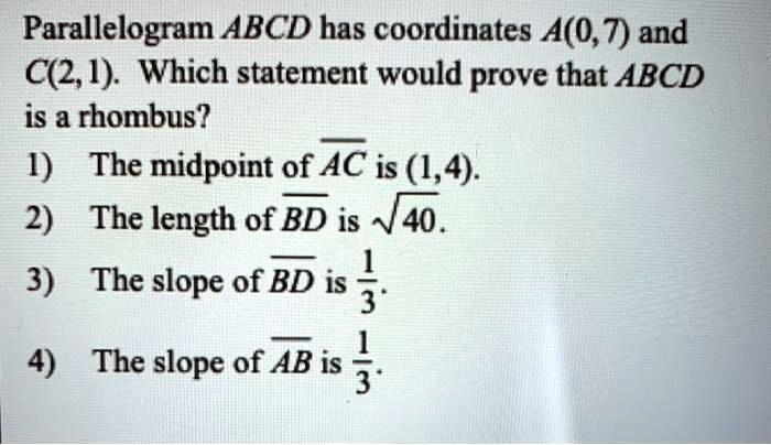 Parallelogram ABCD has coordinates A(0,7) and C(2, 1). Which statement would prove that ABCD is a rhombus?
1) The midpoint of overlineAC is (1,4).
2) The length of overlineBD is sqrt40.
3) The slope of overlineBD is frac13.
4) The slope of overlineAB is frac13.