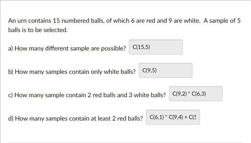An urn contains 15 numbered balls, of which 6 are red and 9 are white. A sample of 5 balls is to be selected.

a) How many different sample are possible? C(15,5)

b) How many samples contain only white balls? C(9,5)

c) How many sample contain 2 red balls and 3 white balls? C(9,2) * C(6,3)

d) How many samples contain at least 2 red balls? C(6,1) * C(9,4) + C(5