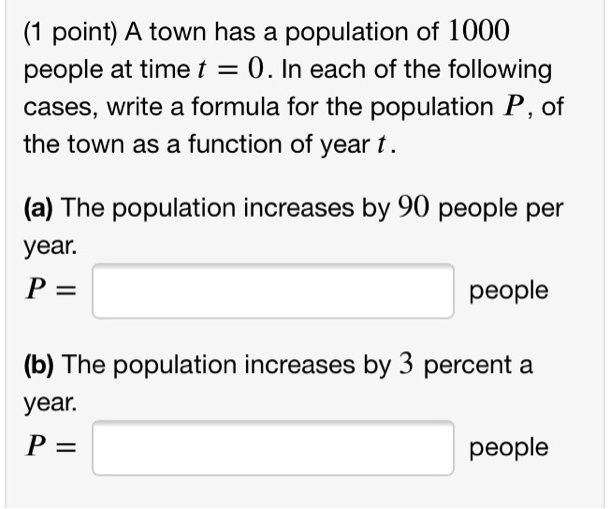 A town has a population of 1000 people at time t = 0. In each of the following cases, write a formula for the population P , of the town as a function of year t .

(a) The population increases by 90 people per year.
P =
people

(b) The population increases by 3 percent a year.
P =
people