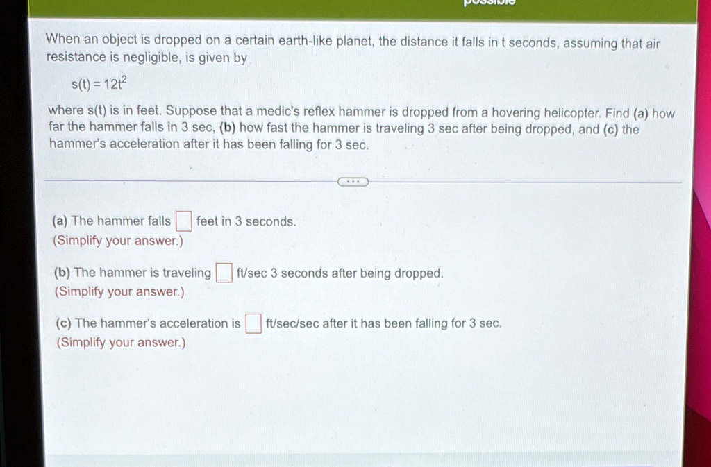 When an object is dropped on a certain earth-like planet, the distance it falls in t seconds, assuming that air resistance is negligible, is given by
(s(t) = 12t^2)
where (s(t)) is in feet. Suppose that a medic's reflex hammer is dropped from a hovering helicopter. Find (a) how far the hammer falls in 3 sec, (b) how fast the hammer is traveling 3 sec after being dropped, and (c) the hammer's acceleration after it has been falling for 3 sec.
(a) The hammer falls  feet in 3 seconds.
(Simplify your answer.)
(b) The hammer is traveling  ft/sec 3 seconds after being dropped.
(Simplify your answer.)
(c) The hammer's acceleration is  ft/sec/sec after it has been falling for 3 sec.
(Simplify your answer.)