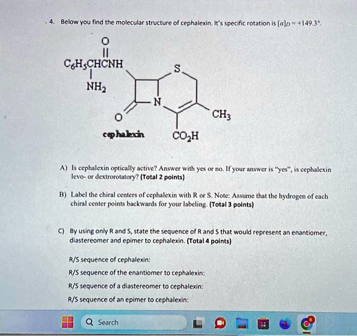 4. Below you find the molecular structure of cephalexin. It's specific rotation is [a]p = +149.3°. C6H5CHCNH NH2 S N 0 CH3 cephalexin CO?H A) Is cephalexin optically active? Answer with yes or no. If your answer is ÿes,̈ is cephalexin levo- or dextrorotatory? (Total 2 points) B) Label the chiral centers of cephalexin with R or S. Note: Assume that the hydrogen of each chiral center points backwards for your labeling. (Total 3 points) C) By using only R and S, state the sequence of R and S that would represent an enantiomer, diastereomer and epimer to cephalexin. (Total 4 points) R/S sequence of cephalexin: R/S sequence of the enantiomer to cephalexin: R/S sequence of a diastereomer to cephalexin: R/S sequence of an epimer to cephalexin: Search