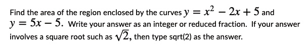 Find the area of the region enclosed by the curves y = x^2 - 2x + 5 and y = 5x - 5. Write your answer as an integer or reduced fraction. If your answer involves a square root such as ?2, then type sqrt(2) as the answer.