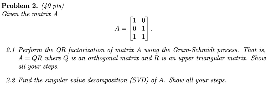 Problem 2. (40 pts)
Given the matrix A
A = 
    < b m a t r i x >.
2.1 Perform the QR factorization of matrix A using the Gram-Schmidt process. That is,
A = QR where Q is an orthogonal matrix and R is an upper triangular matrix. Show
all your steps.
2.2 Find the singular value decomposition (SVD) of A. Show all your steps.