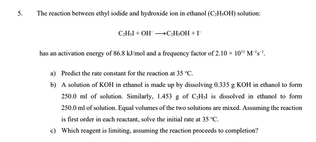 5.
The reaction between ethyl iodide and hydroxide ion in ethanol (C2H5OH) solution:
C2H5I + OH^- ightarrow C2H5OH + I^- 
has an activation energy of 86.8 kJ/mol and a frequency factor of 2.10 × 10^11 M^-1s^-1.
a) Predict the rate constant for the reaction at 35 ^circC.
b) A solution of KOH in ethanol is made up by dissolving 0.335 g KOH in ethanol to form
250.0 ml of solution. Similarly, 1.453 g of C2H5I is dissolved in ethanol to form
250.0 ml of solution. Equal volumes of the two solutions are mixed. Assuming the reaction
is first order in each reactant, solve the initial rate at 35 ^circC.
c) Which reagent is limiting, assuming the reaction proceeds to completion?