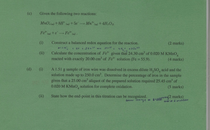 (c) Given the following two reactions:
MnO4(cos )^-+8 H^+(ap))+5 e^-→Mn^2+((0))+4 H2O(j)
.F e((n) )^3++e^-→ F e^2+(a))
(i) Construct a balanced redox equation for the reaction.
(2 marks)
(ii) Calculate the concentration of F e^2+ given that 24.30  cm^3 of 0.020 MKMnO4 reacted with exactly 20.00  cm^3 of Fe^2+ solution (Fe=55.9)
(4 marks)
(d) (i) A 1.51  g sample of iron wire was dissolved in excess dilute H2SO4 acid and the solution made up to 250.0  cm^3. Determine the percentage of iron in the sample given that a 25.00  cm^3 aliquot of the prepared solution required 25.45  cm^3 of 0.020 MKMnO4 solution for complete oxidation.
(5 marks)
(ii) State how the end-point in this titration can be recognized.
oxtour change of eopheuponngy ( 2 marks)