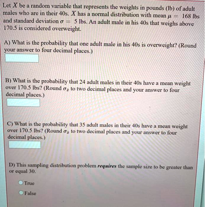 Let X be a random variable that represents the weights in pounds (lb) of adult males who are in their 40s. X has a normal distribution with mean ? = 168 lbs and standard deviation ? = 5 lbs. An adult male in his 40s that weighs above 170.5 is considered overweight.

A) What is the probability that one adult male in his 40s is overweight? (Round your answer to four decimal places.)

B) What is the probability that 24 adult males in their 40s have a mean weight over 170.5 lbs? (Round ?x? to two decimal places and your answer to four decimal places.)

C) What is the probability that 35 adult males in their 40s have a mean weight over 170.5 lbs? (Round ?x? to two decimal places and your answer to four decimal places.)

D) This sampling distribution problem requires the sample size to be greater than or equal 30.
True
False