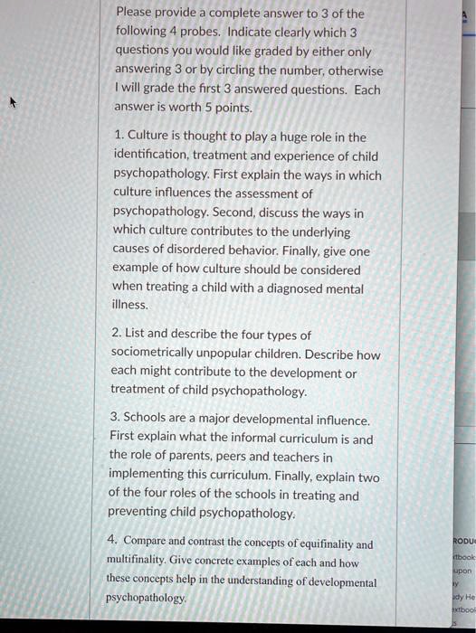 Please provide a complete answer to 3 of the
following 4 probes. Indicate clearly which 3
questions you would like graded by either only
answering 3 or by circling the number, otherwise
I will grade the first 3 answered questions. Each
answer is worth 5 points.
1. Culture is thought to play a huge role in the
identification, treatment and experience of child
psychopathology. First explain the ways in which
culture influences the assessment of
psychopathology. Second, discuss the ways in
which culture contributes to the underlying
causes of disordered behavior. Finally, give one
example of how culture should be considered
when treating a child with a diagnosed mental
illness.
2. List and describe the four types of
sociometrically unpopular children. Describe how
each might contribute to the development or
treatment of child psychopathology.
3. Schools are a major developmental influence.
First explain what the informal curriculum is and
the role of parents, peers and teachers in
implementing this curriculum. Finally, explain two
of the four roles of the schools in treating and
preventing child psychopathology.
4. Compare and contrast the concepts of equifinality and
multifinality. Give concrete examples of each and how
these concepts help in the understanding of developmental
psychopathology.