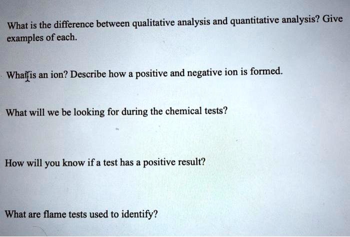 What is the difference between qualitative analysis and quantitative analysis? Give examples of each.

What is an ion? Describe how a positive and negative ion is formed.

What will we be looking for during the chemical tests?

How will you know if a test has a positive result?

What are flame tests used to identify?