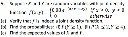 9. Suppose X and Y are random variables with joint density function f(x, y) = 0.08 e^-(0.4x+0.2y) if x >= 0, y >= 0, 0 otherwise (a) Verify that f is indeed a joint density function. (b) Find the probabilities: (i) P(Y >= 1), (ii) P(X <= 2, Y >= 4). (c) Find the expected values of X and Y.