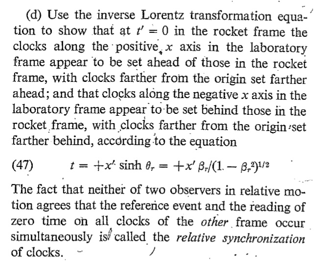 (d) Use the inverse Lorentz transformation equation to show that at t' = 0 in the rocket frame the clocks along the positive x axis in the laboratory frame appear to be set ahead of those in the rocket frame, with clocks farther from the origin set farther ahead; and that clocks along the negative x axis in the laboratory frame appear to be set behind those in the rocket frame, with clocks farther from the origin set farther behind, according to the equation
(47)
t = ± x' sinh = ± x' /(1 - ^2)^1/2
The fact that neither of two observers in relative motion agrees that the reference event and the reading of zero time on all clocks of the other frame occur simultaneously is called the relative synchronization of clocks.
