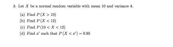 3. Let X be a normal random variable with mean 10 and variance 4.

(a) Find P(X > 10)
(b) Find P(X < 12)
(c) Find P(10 < X < 12)
(d) Find x' such that P(X < x') = 0.95
