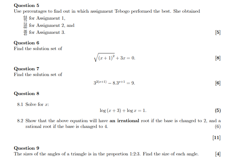 Question 5
Use percentages to find out in which assignment Tebogo performed the best. She obtained 64/75 for Assignment 1,
52/60 for Assignment 2, and
36/45 for Assignment 3.
Question 6
Find the solution set of
sqrt((x+1)^2) + 3x = 0.
Question 7
Find the solution set of
3^2(x+1) - 8.3^x+1 = 9.
Question 8
8.1 Solve for x:
log(x + 3) + log x = 1.
8.2 Show that the above equation will have an irrational root if the base is changed to 2, and a rational root if the base is changed to 4.
Question 9
The sizes of the angles of a triangle is in the proportion 1:2:3. Find the size of each angle.