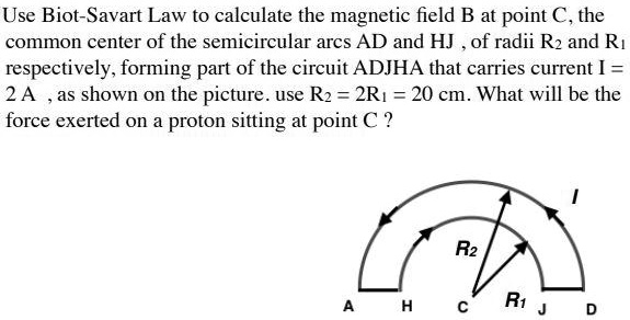 Use Biot-Savart Law to calculate the magnetic field B at point C, the common center of the semicircular arcs AD and HJ , of radii R2 and R1 respectively, forming part of the circuit ADJHA that carries current I = 2 A , as shown on the picture. use R2 = 2R1 = 20 cm. What will be the force exerted on a proton sitting at point C ?