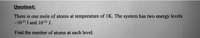 Question4:
There is one mole of atoms at temperature of 1 K. The system has two energy levels
-10^-23 J and 10^-23 J.
Find the number of atoms at each level.