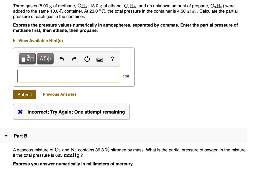 Three gases (8.00 g of methane, CH4, 18.0 g of ethane, C2H6, and an unknown amount of propane, C3H8) were added to the same 10.0-L container. At 23.0 °C, the total pressure in the container is 4.50 atm . Calculate the partial pressure of each gas in the container.

Express the pressure values numerically in atmospheres, separated by commas. Enter the partial pressure of methane first, then ethane, then propane.

Part B

A gaseous mixture of O2 and N2 contains 36.8 % nitrogen by mass. What is the partial pressure of oxygen in the mixture if the total pressure is 685 mmHg ?

Express you answer numerically in millimeters of mercury.