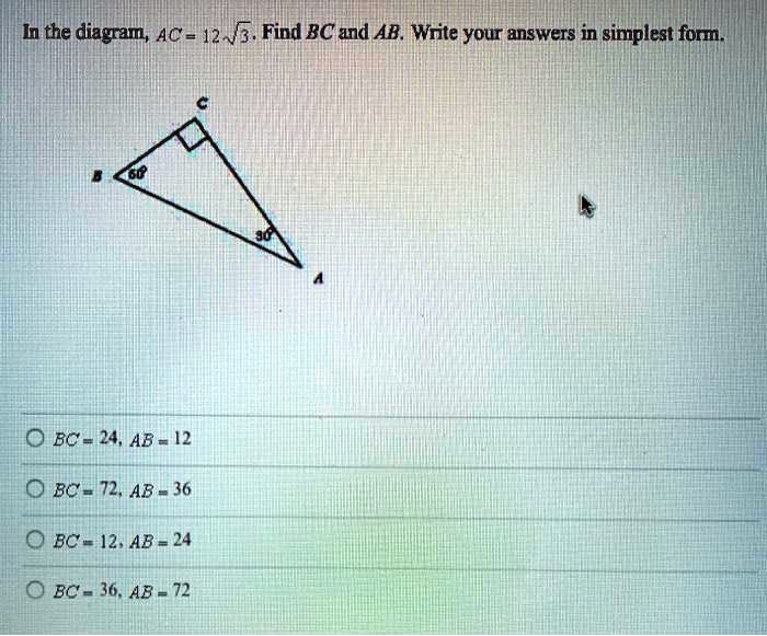 In the diagram, AC = 12sqrt3. Find BC and AB. Write your answers in simplest form.
BC = 24, AB = 12
BC = 72, AB = 36
BC = 12, AB = 24
BC = 36, AB = 72