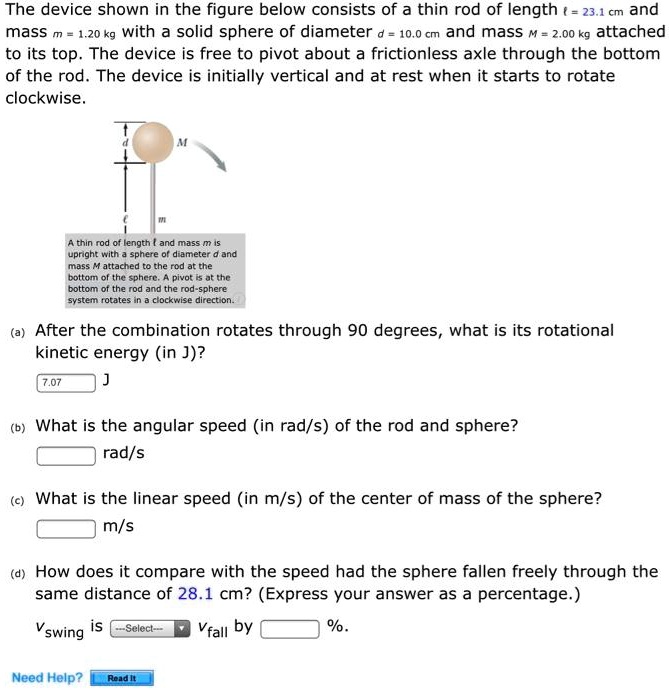 The device shown in the figure below consists of a thin rod of length ? = 23.1 cm and mass m = 1.20 kg with a solid sphere of diameter d = 10.0 cm and mass M = 2.00 kg attached to its top. The device is free to pivot about a frictionless axle through the bottom of the rod. The device is initially vertical and at rest when it starts to rotate clockwise.

A thin rod of length ? and mass m is upright with a sphere of diameter d and mass M attached to the rod at the bottom of the sphere. A pivot is at the bottom of the rod and the rod-sphere system rotates in a clockwise direction.

(a) After the combination rotates through 90 degrees, what is its rotational kinetic energy (in J)?

(b) What is the angular speed (in rad/s) of the rod and sphere?

(c) What is the linear speed (in m/s) of the center of mass of the sphere?

(d) How does it compare with the speed had the sphere fallen freely through the same distance of 28.1 cm? (Express your answer as a percentage.)

vswing is vfall by %.