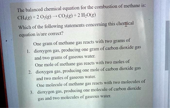 The balanced chemical equation for the combustion of methane is:
CH4(g) + 2 O2(g) ? CO2(g) + 2 H2O(g)
Which of the following statements concerning this chemical
equation is/are correct?
One gram of methane gas reacts with two grams of
1. dioxygen gas, producing one gram of carbon dioxide gas
and two grams of gaseous water.
One mole of methane gas reacts with two moles of
2. dioxygen gas, producing one mole of carbon dioxide gas
and two moles of gaseous water.
One molecule of methane gas reacts with two molecules of
3. dioxygen gas, producing one molecule of carbon dioxide
gas and two molecules of gaseous water.