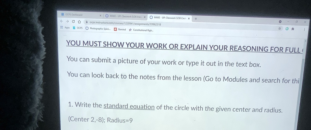 YOU MUST SHOW YOUR WORK OR EXPLAIN YOUR REASONING FOR FULL C
You can submit a picture of your work or type it out in the text box.
You can look back to the notes from the lesson (Go to Modules and search for thi
1. Write the standard equation of the circle with the given center and radius.
(Center 2, -8); Radius=9