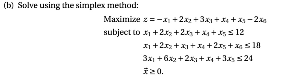 (b) Solve using the simplex method:
Maximize z = -x1 + 2x2 + 3x3 + x4 + x5 - 2x6
subject to x1 + 2x2 + 2x3 + x4 + x5 <= 12
x1 + 2x2 + x3 + x4 + 2x5 + x6 <= 18
3x1 + 6x2 + 2x3 + x4 + 3x5 <= 24
x >= 0.
