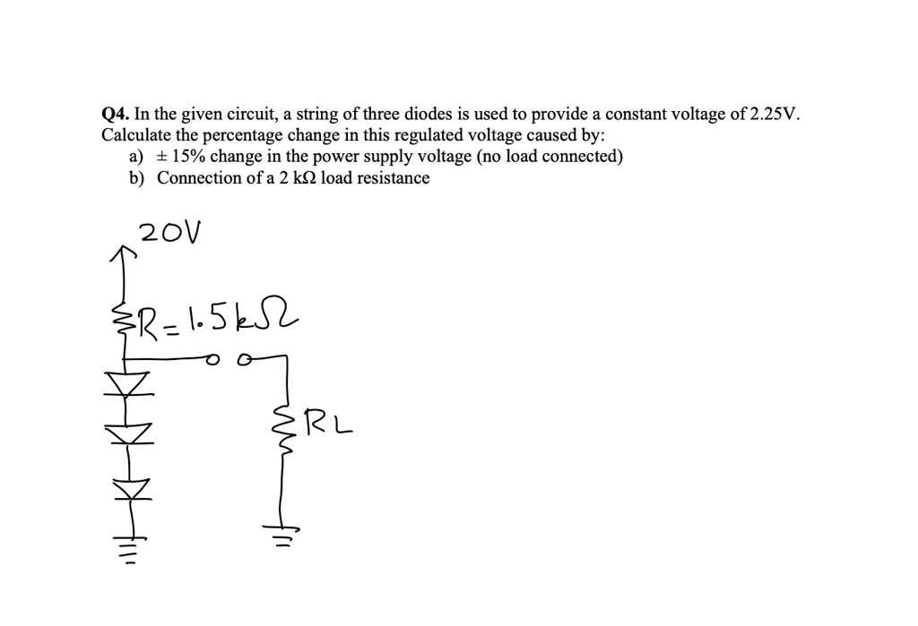 Q4. In the given circuit, a string of three diodes is used to provide a constant voltage of 2.25V.
Calculate the percentage change in this regulated voltage caused by:
a) ± 15% change in the power supply voltage (no load connected)
b) Connection of a 2 k? load resistance
20V
R = 1.5 k?
RL