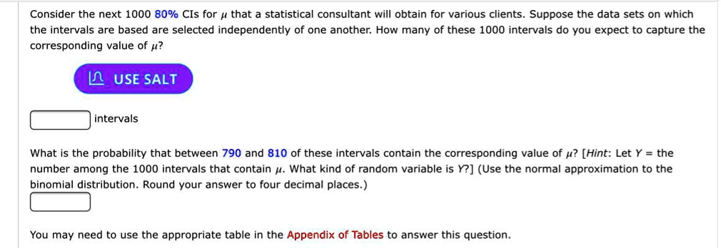 Consider the next 1000 80% CIs for ? that a statistical consultant will obtain for various clients. Suppose the data sets on which the intervals are based are selected independently of one another. How many of these 1000 intervals do you expect to capture the corresponding value of ??
USE SALT
intervals
What is the probability that between 790 and 810 of these intervals contain the corresponding value of ?? [Hint: Let Y = the number among the 1000 intervals that contain ?. What kind of random variable is Y?] (Use the normal approximation to the binomial distribution. Round your answer to four decimal places.)
You may need to use the appropriate table in the Appendix of Tables to answer this question.