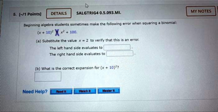 5. [-/1 Points]
DETAILS
SALGTRIG4 0.5.093.MI.
Beginning algebra students sometimes make the following error when squaring a binomial:
(x + 10)^2 = x^2 + 100.
(a) Substitute the value x = 2 to verify that this is an error.
The left hand side evaluates to 
The right hand side evaluates to 
(b) What is the correct expansion for (x + 10)^2?
Need Help?
Read It
Watch It
Master It
MY NOTES