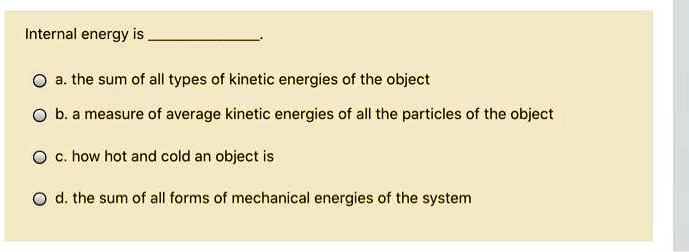 Internal energy is .
a. the sum of all types of kinetic energies of the object
b. a measure of average kinetic energies of all the particles of the object
c. how hot and cold an object is
d. the sum of all forms of mechanical energies of the system