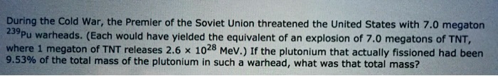 During the Cold War, the Premier of the Soviet Union threatened the United States with 7.0 megaton^239Pu warheads. (Each would have yielded the equivalent of an explosion of 7.0 megatons of TNT,1 megaton of TNT releases 2.6 × 10^28 MeV.) If the plutonium that actually fissioned had been9.53% of the total mass of the plutonium in such a warhead, what was that total mass?