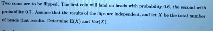 Two coins are to be flipped. The first coin will land on heads with probability 0.6, the second with probability 0.7. Assume that the results of the flips are independent, and let X be the total number of heads that results. Determine E(X) and Var(X).