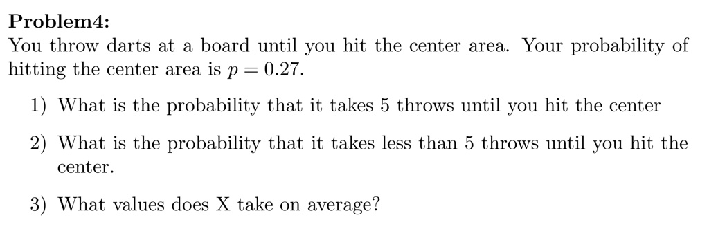 Problem4:
You throw darts at a board until you hit the center area. Your probability of
hitting the center area is p = 0.27.

1) What is the probability that it takes 5 throws until you hit the center

2) What is the probability that it takes less than 5 throws until you hit the
center.

3) What values does X take on average?