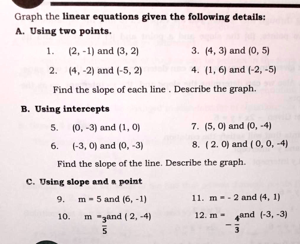 Graph the linear equations given the following details:
A. Using two points.
1. (2, -1) and (3, 2)
3. (4, 3) and (0, 5)
2. (4, -2) and (-5, 2)
4. (1, 6) and (-2, -5)
Find the slope of each line . Describe the graph.
B. Using intercepts
5. (0, -3) and (1, 0)
7. (5, 0) and (0, -4)
6. (-3, 0) and (0, -3)
8. (2. 0) and ( 0, 0, -4)
Find the slope of the line. Describe the graph.
C. Using slope and a point
9. m = 5 and (6, -1)
11. m = - 2 and (4, 1)
10. m = 3/5 and ( 2, -4)
12. m = - 4/3 and (-3, -3)