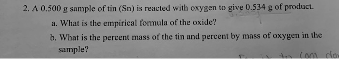 2. A 0.500 g sample of tin (Sn) is reacted with oxygen to give 0.534 g of product.
a. What is the empirical formula of the oxide?
b. What is the percent mass of the tin and percent by mass of oxygen in the sample?